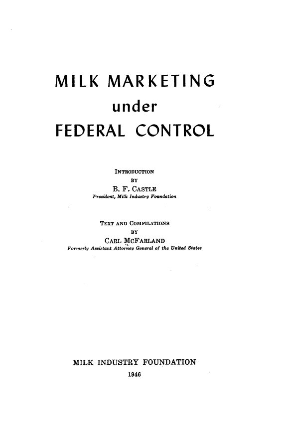 handle is hein.beal/mimafc0001 and id is 1 raw text is: 











MILK MARKETING



             under



FEDERAL CONTROL





             INTRODUCTION
                BY
             B. F, CASTLE
        President, Milk Industry Foundation



          TEXT AND COMPILATIONS
                BY
           CARL MCFARLAND
   Fonerly Assistant Attorney General of the United States

















   MILK  INDUSTRY  FOUNDATION
                1946


