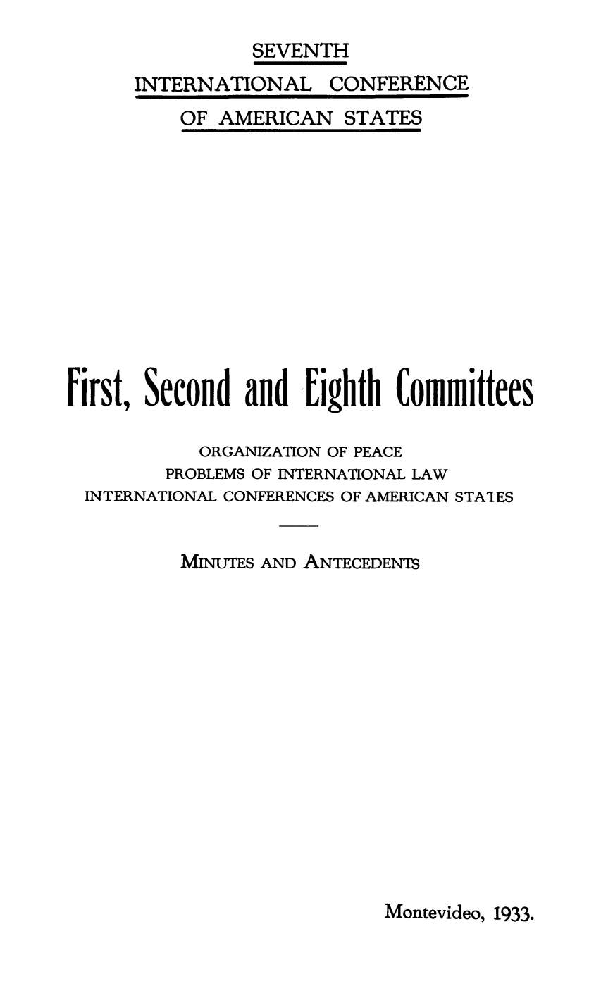 handle is hein.beal/minant0001 and id is 1 raw text is: SEVENTH
INTERNATIONAL CONFERENCE

OF AMERICAN STATES

00
First, Second and Eighth Committees
ORGANIZATION OF PEACE
PROBLEMS OF INTERNATIONAL LAW
INTERNATIONAL CONFERENCES OF AMERICAN STATES
MINUTES AND ANTECEDENTS

Montevideo, 1933.


