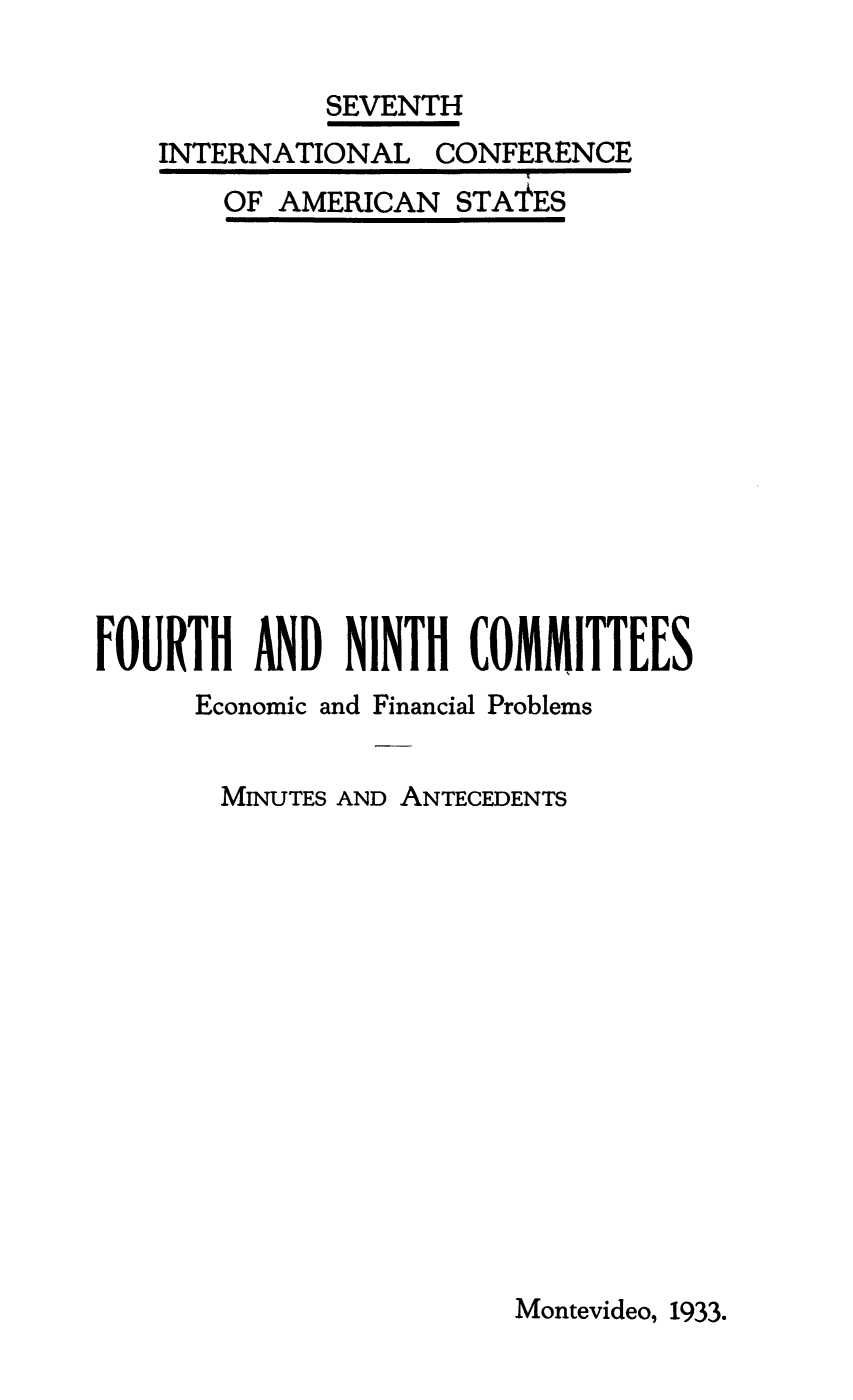 handle is hein.beal/minant0003 and id is 1 raw text is: SEVENTH

INTERNATIONAL

OF AMERICAN

CONFERENCE

STA'ES

FOURTH AND NINTH COMMITTEES
Economic and Financial Problems
MINUTES AND ANTECEDENTS
Montevideo, 1933.



