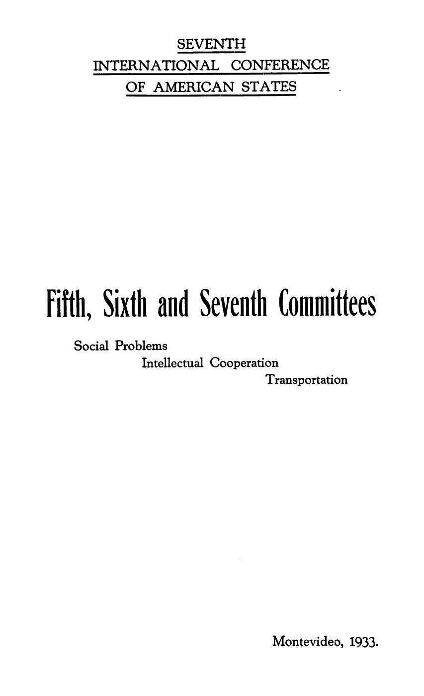 handle is hein.beal/minant0004 and id is 1 raw text is: SEVENTH

INTERNATIONAL

OF AMERICAN

CONFERENCE

STATES

Fifth, Sixth      and   Seventh      Committees
Social Problems
Intellectual Cooperation
Transportation

Montevideo, 1933.


