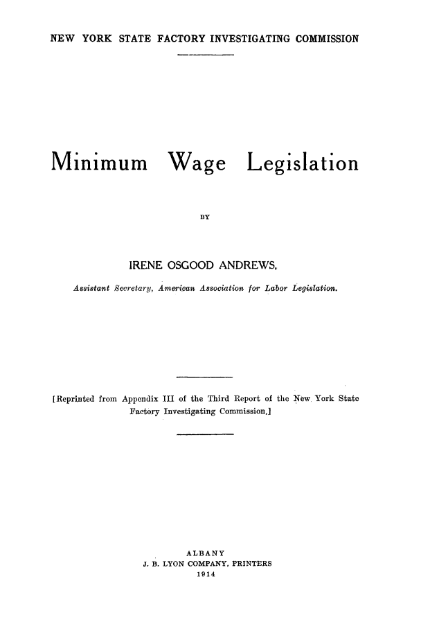 handle is hein.beal/minwale0001 and id is 1 raw text is: NEW YORK STATE FACTORY INVESTIGATING COMMISSION

Minimum Wage Legislation
BY
IRENE OSGOOD ANDREWS,
Assistant Secretary, American Association for Labor Legislation.
[Reprinted from Appendix III of the Third Report of the New York State
Factory Investigating Commission.]
ALBANY
J. B. LYON COMPANY, PRINTERS
1914


