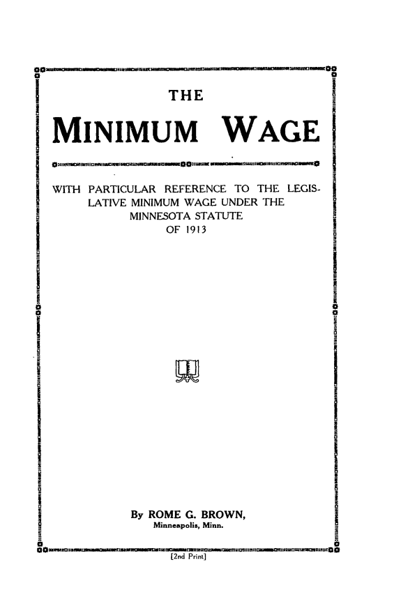 handle is hein.beal/minwgmi0001 and id is 1 raw text is: 




~flinmu~.


S . . . .. . . . T H E




i MINIMUM


             WI

WAGE I


WITH PARTICULAR REFERENCE TO THE LEGIS-
     LATIVE MINIMUM WAGE UNDER THE
          MINNESOTA STATUTE
               OF 1913


By ROME G. BROWN,
   Minneapolis, Minn.


[2nd Print]


