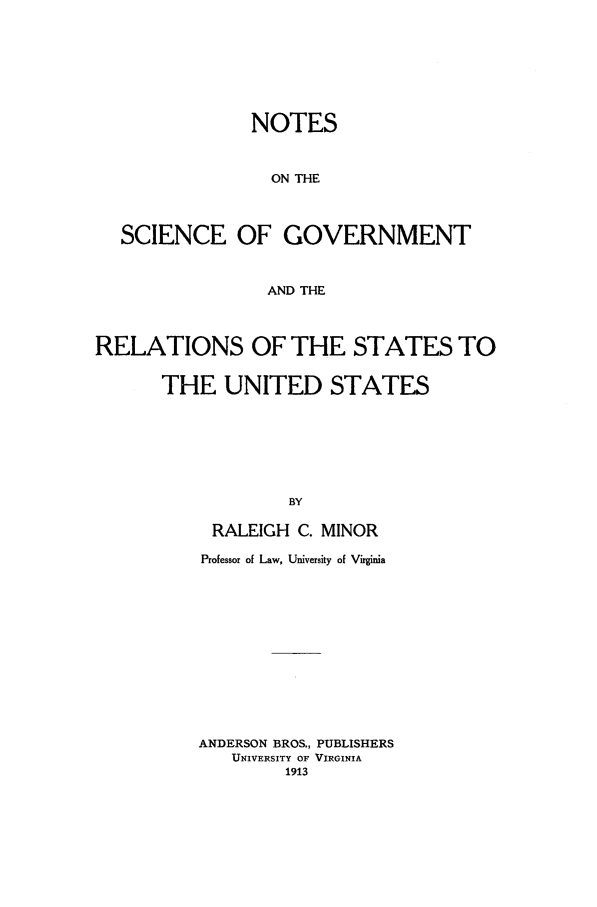 handle is hein.beal/mionoral0001 and id is 1 raw text is: NOTES
ON THE
SCIENCE OF GOVERNMENT
AND THE
RELATIONS OF THE STATES TO
THE UNITED STATES
BY
RALEIGH C. MINOR

Professor of Law, University of Virginia
ANDERSON BROS., PUBLISHERS
UNIVERSITY OF VIRGINIA
1913


