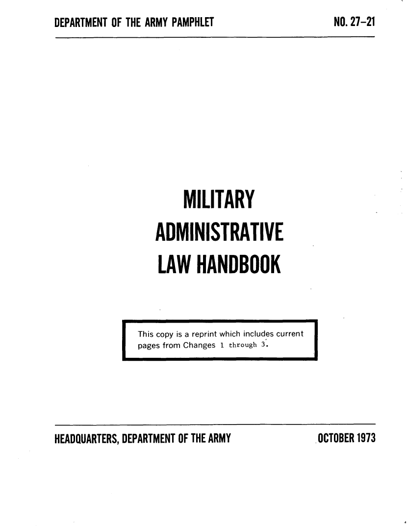 handle is hein.beal/mladml0001 and id is 1 raw text is: DEPARTMENT OF THE ARMY PAMPHLET


         MILITARY

    ADMINISTRATIVE

    LAW HANDBOOK




This copy is a reprint which includes current
pages from Changes I through 3.


HEADQUARTERS, DEPARTMENT OF THE ARMY


NO. 27-21


.OCTOBER1973


