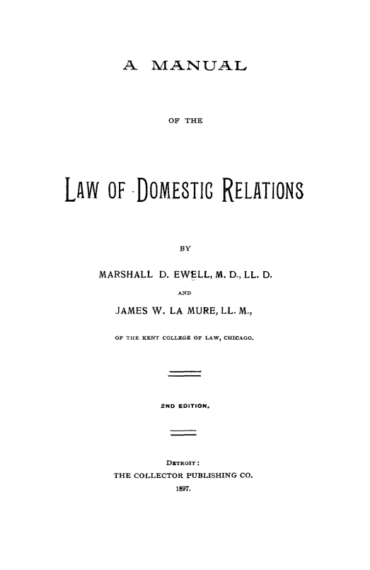 handle is hein.beal/mlador0001 and id is 1 raw text is: 







         A MANUAL






                OF THE









LAW OF -DOMESTIG RELATIONS


             BY


MARSHALL D. EWELL, M. D., LL. D.

            AND

   JAMES W. LA MURE, LL. M.,


   OF THE KENT COLLEGE OF LAW, CHICAGO.








          2ND EDITION,






          DETRoIT:
  THE COLLECTOR PUBLISHING CO.

            1897.


