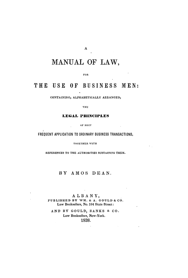 handle is hein.beal/mlbusima0001 and id is 1 raw text is: A

MANUAL OF LAW,
FOR
THE      USE     OF    BUSINESS          MEN:
CONTAINING, ALPHABETICALLY ARRANGED,
THE
LEGAL PRINCIPLES
OF MOST
FREQUENT APPLICATION TO ORDINARY BUSINESS TRANSACTIONS,
TOGETHER WITH
REFERENCES TO THE AUTHORITIES SUSTAINING THEM.
BY AMOS DEAN.
ALBANY,
PUBLISHED BY WM. & A. GOULD & CO.
Law Booksellers, No. 104 State Street:
AND BY GOULD, BANKS & CO.
Law Booksellers, New-York.
1838.


