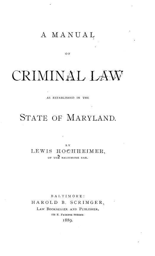 handle is hein.beal/mlcllwesm0001 and id is 1 raw text is: 







        A MANUAL



               OF





CRIMINAL LAW


AS ESTABLISHED IN THE


STATE


OF MARYLAND.


         BY
LEWIS HO HUEIMER,
     OF TIlE BALTIMORE BAR.








     B A LTI M 0 R E:
HAROLD  B. SCRIMGER,
  LAw BOOKSELLER AND PUBLISHER,
      126 E. FAYETTE STREET.
         1889.


