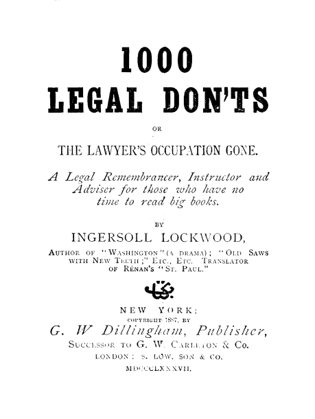 handle is hein.beal/mldl0001 and id is 1 raw text is: 





           1000



LEGAL DON'TS

               OR

 THE LAWYER'S OCCUPATION GONE.

A  Leoal Rcm.nbranzer, IAslrzucor and
    Adviser for l/hose w/ho have zo
       liMe lo read 6zr books.

                BY
    INGERSOLL    LOCKWOOD,
AUTHOR OF W ASHINGTON (N DInAMA );  O1. SAWS
   WITHt NEW Tj.,Ii-i ; Etc, EIc. TIRANSLATOR
         OF RLNAN'S SI. PAUL.



           NEW  YORK:
           COPYRIGIIT ]8K  BY
G. IV   Dilliug!baw, Pibliskhicr,
   Succilssui Tr G. W, CARIJI-,ON & CO.
       LONDON : S. LOW, SON & CO.
           11DM:CtgLX X XVI.


