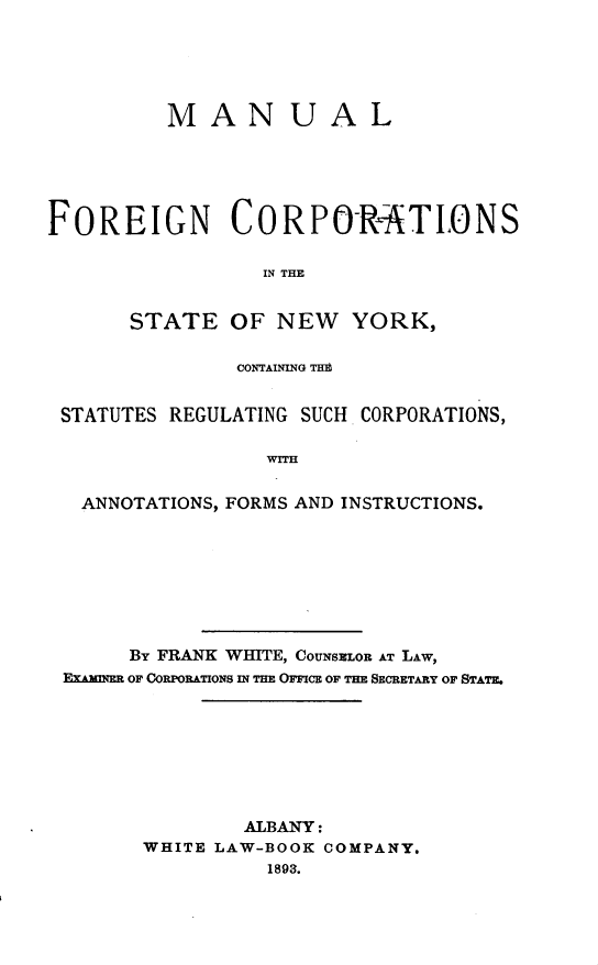 handle is hein.beal/mlfncsstny0001 and id is 1 raw text is: 





          M  AN UAL





FOREIGN CORPOR#TLONS

                  IN THE


       STATE   OF  NEW   YORK,

                CONTAINING TIM


 STATUTES REGULATING SUCH CORPORATIONS,




   ANNOTATIONS, FORMS AND INSTRUCTIONS.


     By FRANK WHITE, CouNsmEoL AT LAW,
EXAMINER OF CORPORATIONS IN THE OFFICE OF THE SECRETARY OF STATE.








               ALBANY:
       WHITE LAW-BOOK COMPANY.
                 1893.


