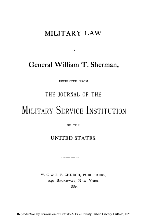 handle is hein.beal/mlgnlwt0001 and id is 1 raw text is: MILITARY

LAW

BY
General William T. Sherman,
REPRINTED FROM
THE JOURNAL OF THE
MILITARY SERVICE INSTITUTION
OF THE
UNITED STATES.

W. C. & F. P. CHURCH, PUBLISHERS,
240 BROADWAY, NEW YORK.
I88o.

Reproduction by Permission of Buffalo & Erie County Public Library Buffalo, NY


