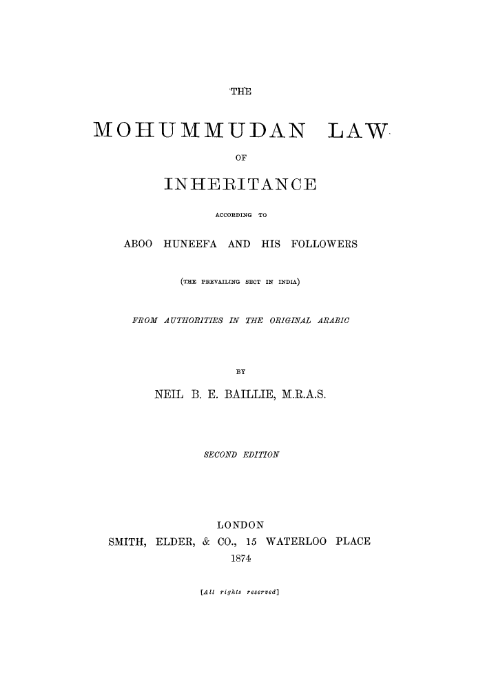 handle is hein.beal/mliaa0001 and id is 1 raw text is: 







                   THfE



MOHUMMUDAN LAW

                    OF


          INHERITANCE

                 ACCORDING TO


    ABOO  HUNEEFA  AND  HIS FOLLOWERS


            (THE PREVAILING SECT IN INDIA)



     FROM AUTHORITIES IN THE ORIGINYAL ARABIC




                    BY

         NEIL B. E. BAILLIE, M.R.A.S.




                SECOND EDITION






                  LONDON
  SMITH, ELDER, & CO., 15 WATERLOO PLACE
                    1874


               [All rights reserved]


