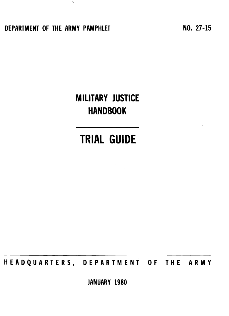 handle is hein.beal/mljstch0001 and id is 1 raw text is: 

DEPARTMENT OF THE ARMY PAMPHLET


MILITARY JUSTICE
   HANDBOOK


 TRIAL  GUIDE


HEADQUARTERS,


DEPARTM


ENT


OF  THE  ARMY


JANUARY 1980


NO. 27-15


