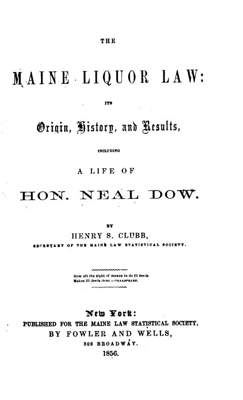handle is hein.beal/mlloh0001 and id is 1 raw text is: 



THE


MLAINE -LIQUOR LAW:

                    ITS



     lrirznz,   zjstorg, 4ub g~csults,

                   INCLUDING


HON.


A  LIFE   OF


N   EAL


'DOW.


                   BY
           HENRY   S. CLUBB,
  SZCUUTAKY OR THU MAINk LAW STATISTICAL SO0IETY.



           How oft the eight of means to do Ill deeds
           Makes III deeds one.-sua arrtaOR.



              NtW  Yortt:
PUBLISHED FOR THE MAINE LAW STATISTICAL SOCIETY,
      BY  FOWLER AND WELLS,
             808 BROADWAY.
                  1856.


