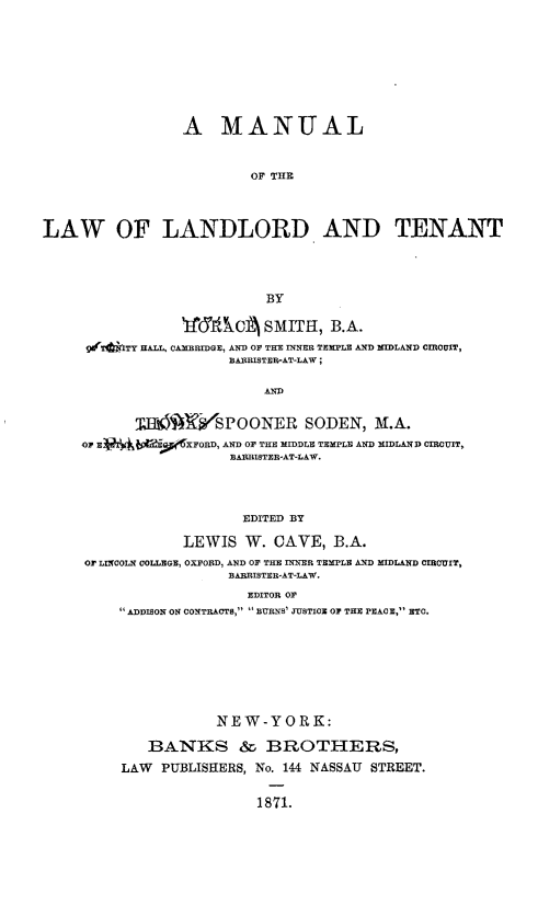 handle is hein.beal/mlltt0001 and id is 1 raw text is: 










                 A MANUAL



                         OF THE




LAW OF LANDLORD AND TENANT





                           BY

                 ifrfCA SMITH, B.A.
     9drTdtITY HALL, CAMBRIDGE, AND OF THE INNER TEMPLE AND MIDLAND CIRCUIT,
                       BARRISTER-AT-LAW;


                           AND


           TUK6Ji4SPOONER SODEN, M.A.
     Or E94i T,'06XFORD, AND OF THE MIDDLE TEMPLE AND MIDLAND CIRCUIT,
                       BARRISTER-AT-LAW.




                       EDITED BY

                 LEWIS   W. CAVE,  B.A.

     OF LINCOLN COLLEGE, OXFORD, AND OF THE INNER TEMPLE AND MIDLAND CIRCUIT,
                       BARRISTER-AT-LAW.

                         EDITOR OF
          ADDISON ON CONTRACTS,  BTRNS' JUSTICE OF THE PEACE, ETC.









                     NEW-YORK:

             BANKS & BROTHERS,

          LAW PUBLISHERS, No. 144 NASSAU STREET.


1871.


