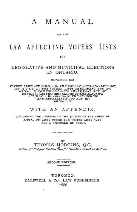 handle is hein.beal/mllwagvr0001 and id is 1 raw text is: 






          A MANUAL



                     ON THE



LAW AFFECTING VOTERS LISTS

                      FOR


 LEGISLATIVE AND MUNICIPAL ELECTIONS
                 IN  ONTARIO,

                   CONTAINING THE

VOTERS' LISTS ACT (R.S.O. c. 9), THE VOTERS' LISTS FINALITY ACT,
  1878 (41 Vic. c. 21), THE VOTERS' LISTS AMENDMENT ACT, 1879
    (42 Vic. c.3), THE VOTERS' LISTS AMENDMeNT ACT, 1885
      (48 Vic. e. 3), THE FRANCHISE CLAUSES OF THE ELECTION
        ACT (R.S.O. C. 10), AMENDED BY THE FRANCHISE
            AND REPRESENTATION ACT, 1885
                    (48 Vic. c. 2).


         WITH AN APPENDIX,

   CONTAINING THE OPINIONS OF THE JUDGES OF THE COURT OF
      APPEAL ON CASES UNDER THE VOTERS' LISTS ACTS;
              AND A SCHEDULE OF FORMS.





                       NY
           THOMAS HODGINS, Q.C.,
    Editor of  llodgins' Election daises,  Canadian Franchise Act, etc.



                 SECOND EDITION.



                   TORONTO:
       CARSWELL  &  CO., LAW PUBLISHERS.
                      1886.


