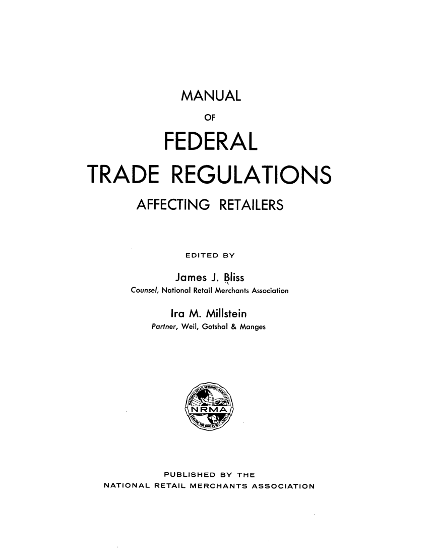 handle is hein.beal/mloflters0001 and id is 1 raw text is: 








MANUAL


                  OF


            FEDERAL


TRADE REGULATIONS


        AFFECTING RETAILERS




               EDITED BY

               James J. Bliss
       Counsel, National Retail Merchants Association

             Ira M. Millstein
          Partner, Weil, Gotshal & Manges







                NRMA





            PUBLISHED BY THE
   NATIONAL RETAIL MERCHANTS ASSOCIATION


