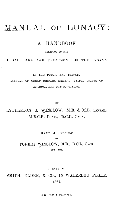 handle is hein.beal/mlolyahbk0001 and id is 1 raw text is: 






MANUAL OF LUNACY:



              A  HANDBOOK

                 RELATING TO THE

 LEGAL  CARE AND  TREATMENT  OF THE  INSANE



            IN THE PUBLIC AND PRIVATE
  ASYLUMS OF GREAT BRITAIN, IRELAND, UNITED STATES OF
            AMERICA, AND THE CONTINENT.



                     BY

 LYTTLETON   S. WINSLOW,  M.B. & M.L. CANTAB.,

          M.R.C.P. LOND., D.C.L. OxoN.


         WITH A PREFACE
               BY

FORBES WINSLOW,  M.D., D.C.L. OxoN.
             ETC. ETC.


SMITH, ELDER,  &


LONDON:

CO., 15 WATERLOO  PLACE.
  1874.


All rights reserved.


