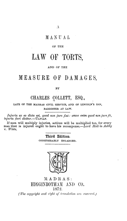 handle is hein.beal/mlotelwots0001 and id is 1 raw text is: A

MANUAL
OF THE
LAW OF TORTS,
AND OF THE
MEASURE OF DAMAGES,
BY
CHARLES COLLETT, ESQ.,
LATE OF THE MADRAS CIVIL SERVICE, AND OF LINCOLN S INN,
BARRISTER AT LAW.
Injuria ex eo dicta est, quod non jure fiat: omne enim quod non jure fit,
injuria fieri dicitur.-ULF1AN.
If men will multiply injuries, actibns will be multiplied too, for every
man that is injured ought to have his recompense.-Lord Holt in Ashby
v. White,
Third Edition.
CONSIDERABLY ENLARGED.
0
M A D R A S:
HIGGINBOTHAM         AND    CO.
1872.
(The copyright and right of translation are reserrevl)


