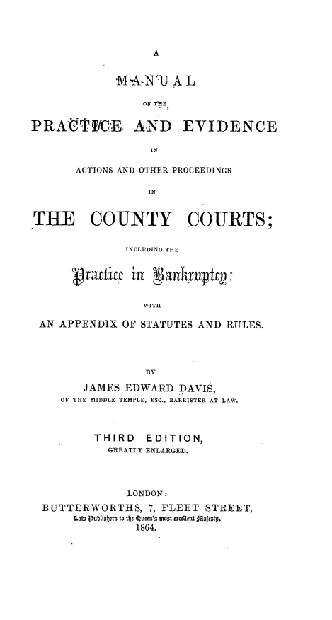 handle is hein.beal/mlpcecatps0001 and id is 1 raw text is: 




A


MS A-N'TJ A L

    OF TE


PRAVtICE AND


EVIDENCE


IN


       ACTIONS AND OTHER PROCEEDINGS

                 IN



THE COUNTY COURTS;

              INCLUDING THE


      vradlia  in [akuiy

                 WITH

 AN APPENDIX  OF STATUTES AND RULES.




                 BY

        JAMES EDWARD  DAVIS,
    OF THE MIDDLE TEMPLE, ESQ., BARRISTER AT LAW.



         THIRD   EDITION,
           GREATLY ENLARGED.




              LONDON:
  BUTTERWORTHS,  7, FLEET STREET,
      Lat Subliser to its Queen's mot ecellnt 5ajet1.
                1864.


