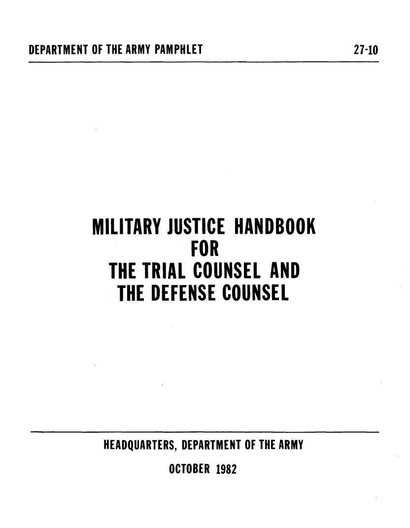 handle is hein.beal/mltjhndk0001 and id is 1 raw text is: 
DEPARTMENT OF THE ARMY PAMPHLET


MILITARY  JUSTICE  HANDBOOK
             FOR
  THE  TRIAL COUNSEL AND
  THE   DEFENSE  COUNSEL


HEADQUARTERS, DEPARTMENT OF THE ARMY


OCTOBER 1982


27-10


