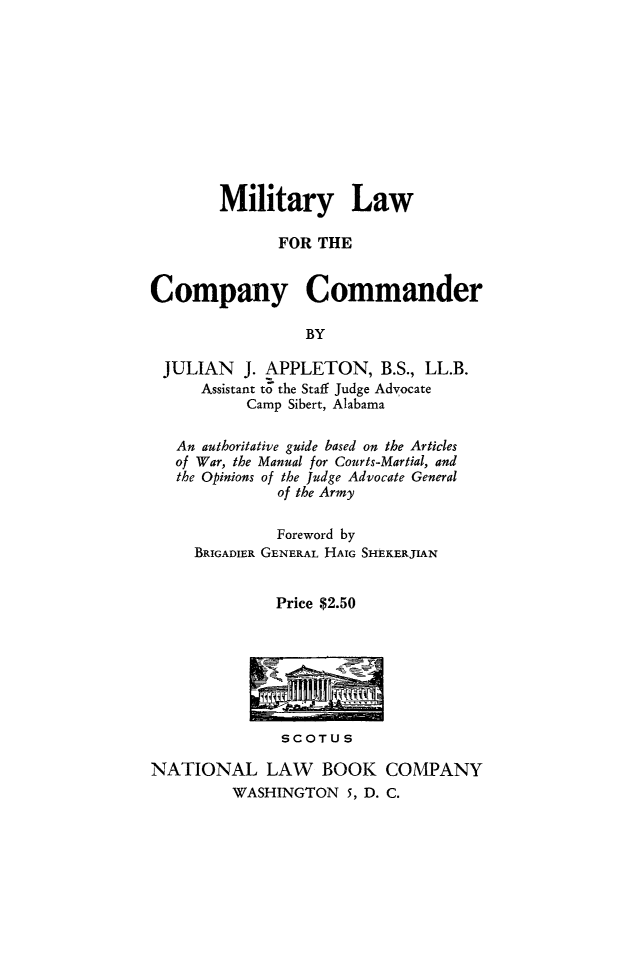 handle is hein.beal/mltrylw0001 and id is 1 raw text is: 











        Military Law

              FOR THE


Company Commander

                 BY

 JULIAN   J. APPLETON, B.S., LL.B.
      Assistant to the Staff Judge Advocate
           Camp Sibert, Alabama

   An authoritative guide based on the Articles
   of War, the Manual for Courts-Martial, and
   the Opinions of the Judge Advocate General
              of the Army

              Foreword by
     BRIGADIER GENERAL HAIG SHEKERJIAN


              Price $2.50


SCOTUS


NATIONAL LAW BOOK COMPANY
         WASHINGTON 5, D. C.


