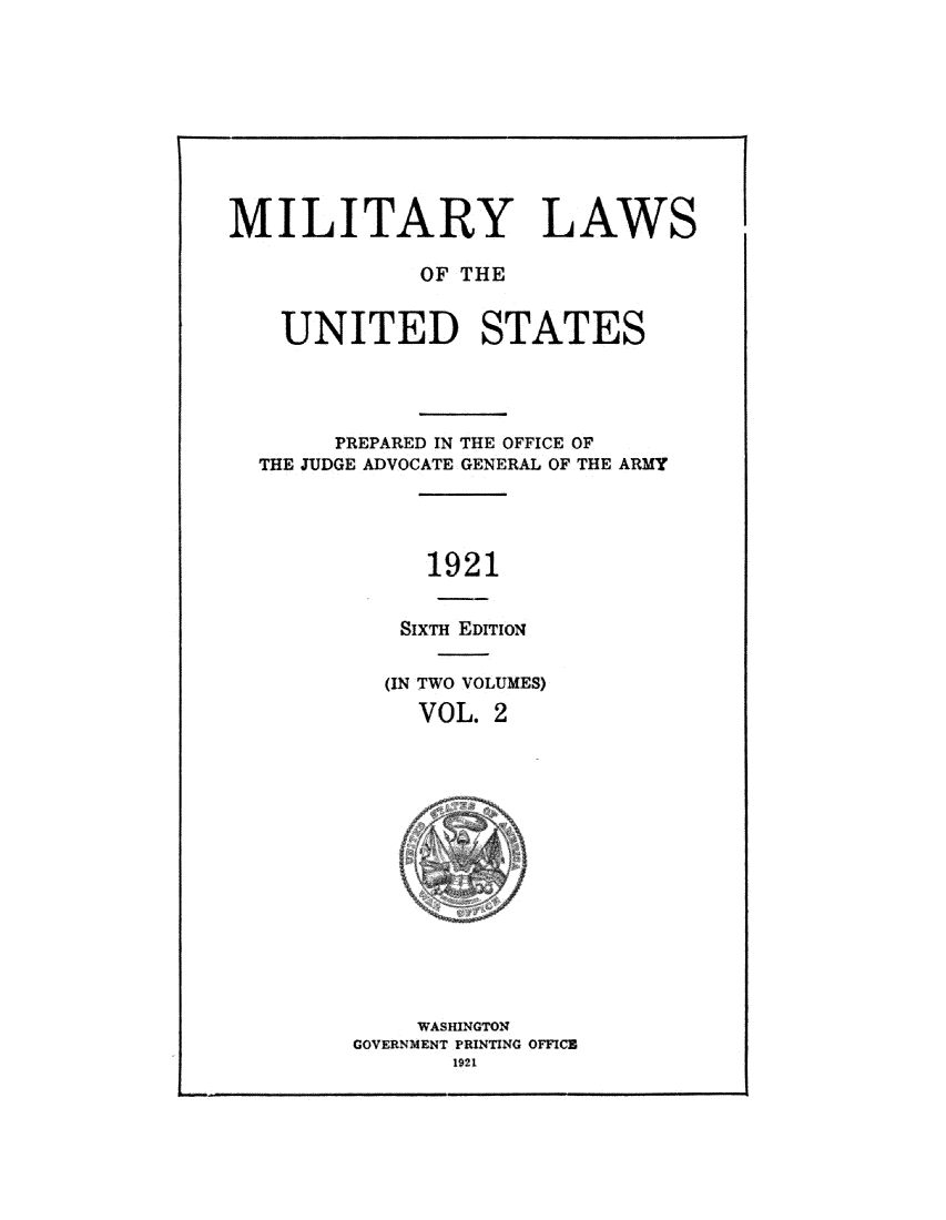 handle is hein.beal/mltylusi0002 and id is 1 raw text is: 









MILITARY LAWS

             OF THE


    UNITED STATES




       PREPARED IN THE OFFICE OF
  THE JUDGE ADVOCATE GENERAL OF THE ARMY




              1921


            SixTH EDrrioN


  (IN TWO VOLUMES)
     VOL. 2














     WASHINGTON
GOVERNMENT PRINTING OFFICE
       1921



