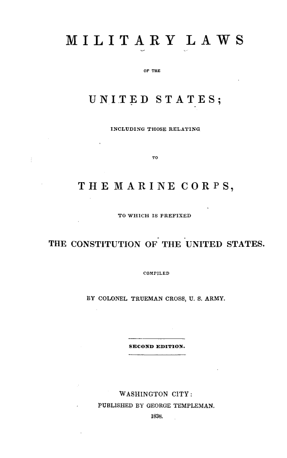 handle is hein.beal/mlusmc0001 and id is 1 raw text is: 





   MILITARY LAWS



                 OF THE




       UNITED STATES;



           INCLUDING THOSE RELATING.



                  TO




     THE   MARINE CORPS,



            TO WHICH IS PREFIXED



THE CONSTITUTION OF THE UNITED STATES.



                COMPILED



       BY COLONEL TRUEMAN CROSS, U. S. ARMY.


     SECOND EDITION.







     WASHINGTON CITY:

PUBLISHED BY GEORGE TEMPLEMAN.
         1838.


