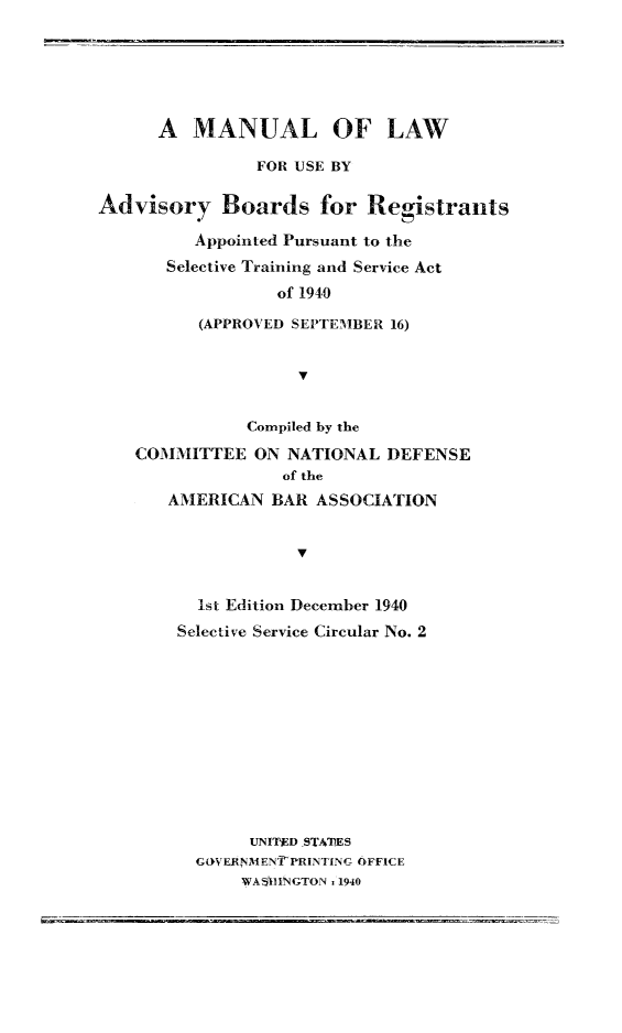handle is hein.beal/mlwadvbsts0001 and id is 1 raw text is: 






      A MANUAL OF LAW

                FOR USE BY

Advisory Boards for Registrants

          Appointed Pursuant to the
       Selective Training and Service Act
                  of 1940

          (APPROVED SEPTEMBER 16)


                    V


               Compiled by the

    COMMITTEE ON NATIONAL DEFENSE
                   of the
       AMERICAN BAR ASSOCIATION


                    V


          1st Edition December 1940
        Selective Service Circular No. 2


     UNITIED STA77ES
G(WVERNM EN  PRINTING OFFICE
     WA511 INGTON . 1940



