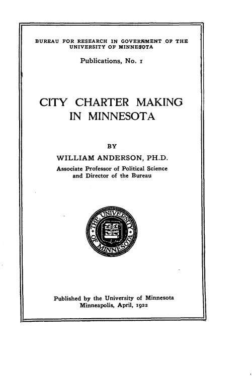 handle is hein.beal/mmcc0001 and id is 1 raw text is: 




BUREAU FOR RESEARCH IN GOVERRMENT OF THE
         UNIVERSITY OF MINNESQTA

            Publications, No. I





 CITY CHARTER MAKING

         IN   MINNESOTA



                  BY

     WILLIAM ANDERSON, PH.D.
     Associate Professor of Political Science
          and Director of the Bureau


Published by the University of Minnesota
       Minneapolis, April, 1922


