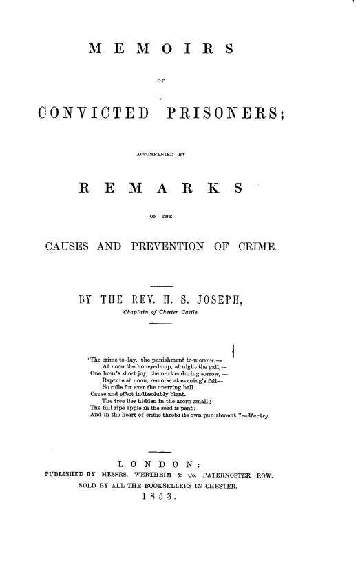 handle is hein.beal/mmcvpar0001 and id is 1 raw text is: 






           MEMO IR S



                           OF




CONVICTED PRISONERS;


ACCOwPLNIED By


REMARK


S


                       ON THE




CAUSES AND PREVENTION OF CRIME.


       BY   THE REV. H. S. JOSEPH,
                 Chaplain of Chester Castle.






          The crime to-day, the punishment to-morrow,-
             At noon the honeyed-cup, at night the gall,-
          One hour's short joy, the next enduring sorrow, -
             Rapture at noon, remorse at evening's fall-
             So rolls for ever the unerring ball:
          Cause and effect indissolubly blent.
             The tree lies hidden in the acorn small;
          The full ripe apple in the seed is pent;
          And in the heart of crime throbs its own punishment. -Mackey.







                L  0  N  D   ON:
PUBLISHED BY MESSRS. WERTHEIM & Co. PATERNOSTER ROW.

       SOLD BY ALL THE BOOKSELLERS IN CHESTER,

                      1 853.


