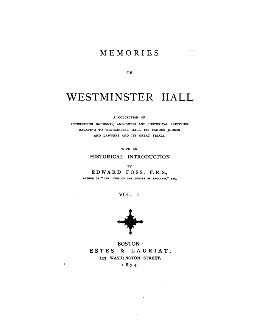 handle is hein.beal/mmwstmh0001 and id is 1 raw text is: 









           MEMORIES



                    OF




WESTMINSTER HALL


              A COLLECTION OF
INTERESTING INCIDENTS, ANECDOTES AND HISTORICAL SKETCHES.
   RELATING TO WESTMINSTER HALL, ITS FAMOUS JUDGES
       AND LAWYERS AND ITS GREAT TRIALS,

                WITH AN
      HISTORICAL  INTRODUCTION

                  BY
       EDWARD FOSS, F.R.S.,
    AUTMOR OF  THE LIVES OF THE JUDGES OF ENGLAND, ETC


               VOL.  I.









               BOSTON:
      ESTES & LAURIAT,
         143 WASHINGTON STREET.
                 1874.


