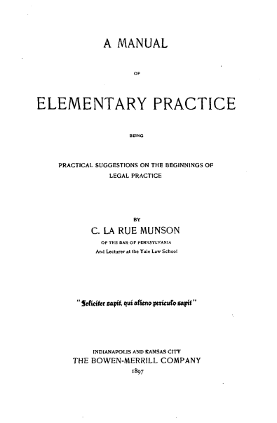 handle is hein.beal/mnelplg0001 and id is 1 raw text is: 





               A  MANUAL



                      OF




ELEMENTARY PRACTICE



                     BEING


PRACTICAL SUGGESTIONS ON THE BEGINNINGS OF
           LEGAL PRACTICE






                 BY

       C. LA RUE  MUNSON
         OF THE BAR OF PENNSYLVANIA
         And Lecturer at the Yale Law School







    Sdfftr satf, qui afitno etncuro sapIf 






        INDIANAPOLIS AND KANSAS CITY
   THE BOWEN-MERRILL   COMPANY
                1897



