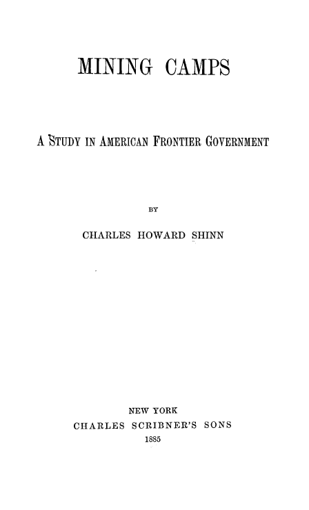 handle is hein.beal/mngcmps0001 and id is 1 raw text is: 





      MINING CAMPS






A STUDY IN AMERICAN FRONTIER GOVERNMENT






               BY


      CHARLES HOWARD SHINN


CHARLES


NEW YORK
SCRIBNER'S SONS
  1885


