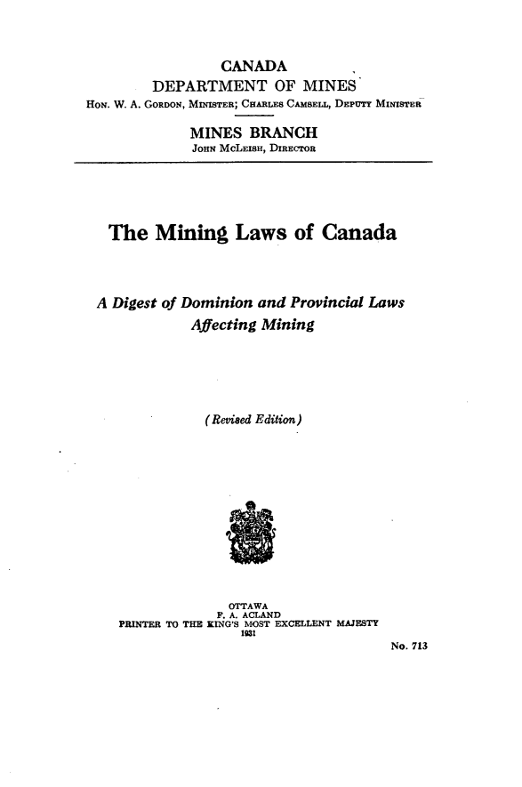 handle is hein.beal/mnglcadd0001 and id is 1 raw text is: CANADA
DEPARTMENT OF MINES
HON. W. A. GORDON, MINISTER; CHARLES CAMSELL, DEPUTY MINISTER
MINES BRANCH
JOHN MCLEISH, DIRECTOR

The Mining Laws of Canada
A Digest of Dominion and Provincial Laws
Affecting Mining
(Revised Edition)
OTTAWA
F'. A. ACLAND
PRINTER TO THE KING'S MOST EXCELLENT MAJESTY
1931
No. 713


