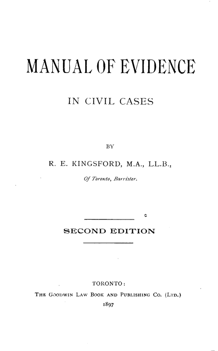 handle is hein.beal/mnlevvc0001 and id is 1 raw text is: 










MANUAL OF EVIDENCE




        IN  CIVIL CASES






                BY


    R. E. KINGSFORD, M.A., LL.B.,

           Of Toronto, Barrister.


      SECOND   EDITION








           TORONTO:

THE GOODWIN LAW BOOK AND PUBLISHING CO. (LiD.)

             1897


