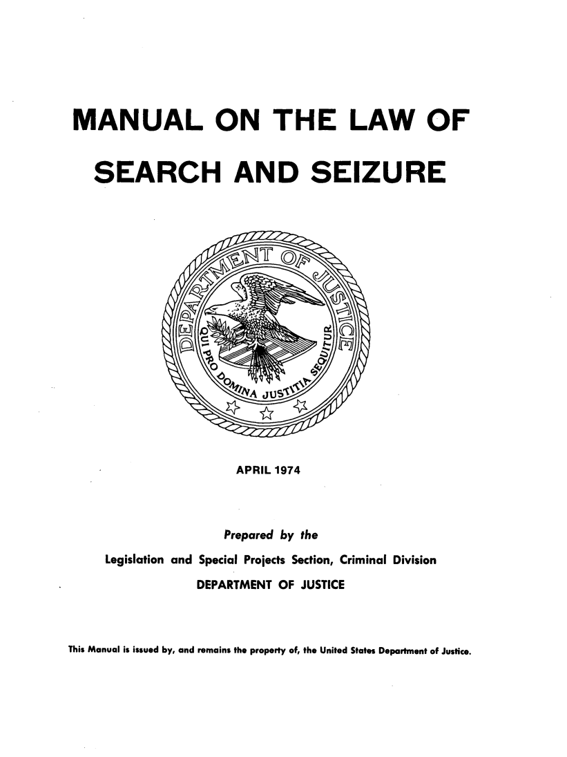 handle is hein.beal/mnllws0001 and id is 1 raw text is: 






MANUAL ON THE LAW OF


   SEARCH AND SEIZURE


                 APRIL 1974



               Prepared by the
Legislation and Special Projects Section, Criminal Division

            DEPARTMENT OF JUSTICE


This Manual is issued by, and remains the property of, the United States Department of Justice.


