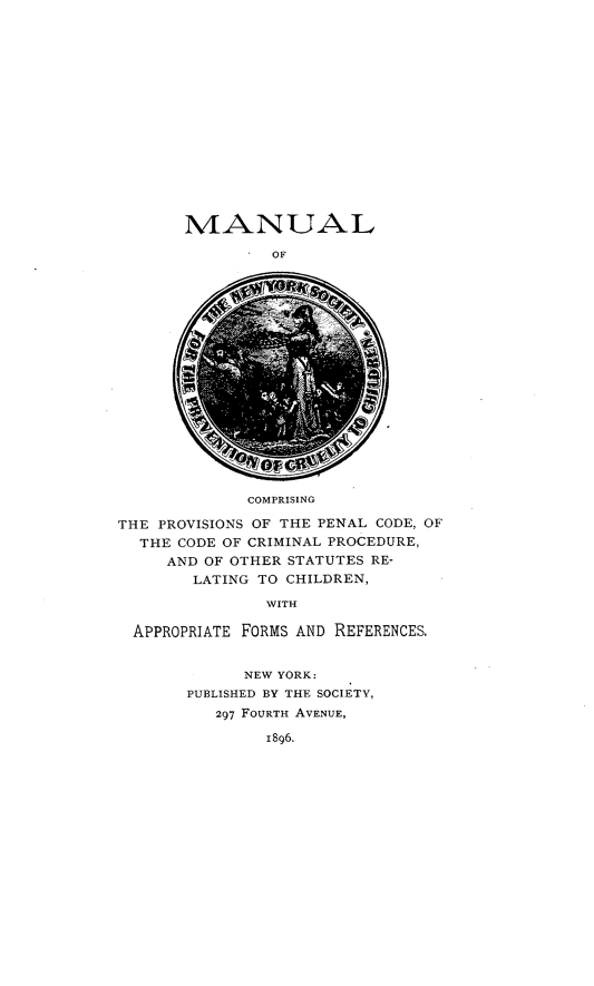 handle is hein.beal/mnlnysc0001 and id is 1 raw text is: 
















MANUAL

         OF


             COMPRISING

THE PROVISIONS OF THE PENAL CODE, OF
  THE CODE OF CRIMINAL PROCEDURE,
     AND OF OTHER STATUTES RE-
        LATING TO CHILDREN,

               WITH

  APPROPRIATE FORMS AND REFERENCES.


      NEW YORK:
PUBLISHED BY THE SOCIETY,
   297 FOURTH AVENUE,

        1896.



