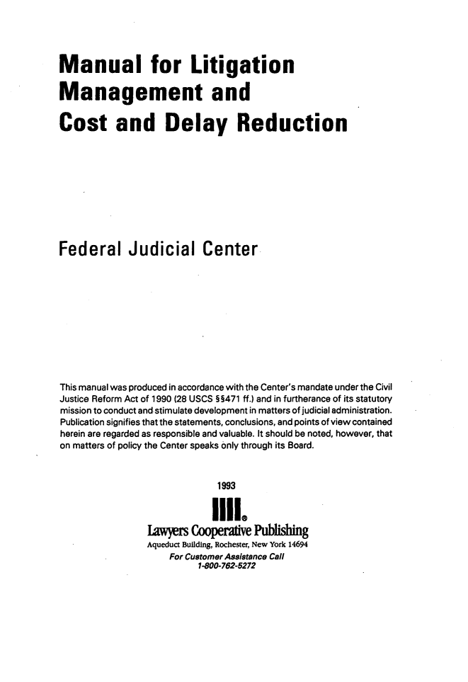 handle is hein.beal/mnltgm0001 and id is 1 raw text is: 




Manual for Litigation

Management and


Cost and Delay Reduction










Federal Judicial Center











This manual was produced in accordance with the Center's mandate under the Civil
Justice Reform Act of 1990 (28 USCS H5471 ff.) and in furtherance of its statutory
mission to conduct and stimulate development in matters of judicial administration.
Publication signifies that the statements, conclusions, and points of view contained
herein are regarded as responsible and valuable. It should be noted, however, that
on matters of policy the Center speaks only through its Board.



                             1993


                             1111.
                Lawyers Cooperative Publishing
                Aqueduct Building, Rochester, New York 14694
                    For Customer Assistance Call
                          1-800-762-5272


