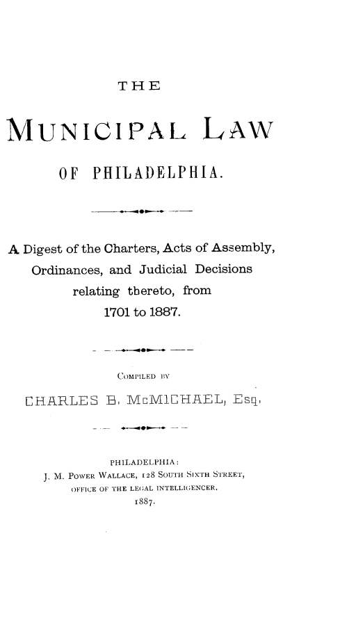 handle is hein.beal/mnphd0001 and id is 1 raw text is: THE

MUNICIPAL LAW
OF PHILADELPHIA.
A Digest of the Charters, Acts of Assembly,
Ordinances, and Judicial Decisions
relating tbereto, from
1701 to 1887.
COMPILED BY
CHARLES B6 MnM1CHAEL, Esq,
PHILADELPHIA:
J. M. POVER WALLACE, 128 SOUTH SIXTH STREET,
OFFICE OF THE LEGAL INTELLIGENCER.
1887.



