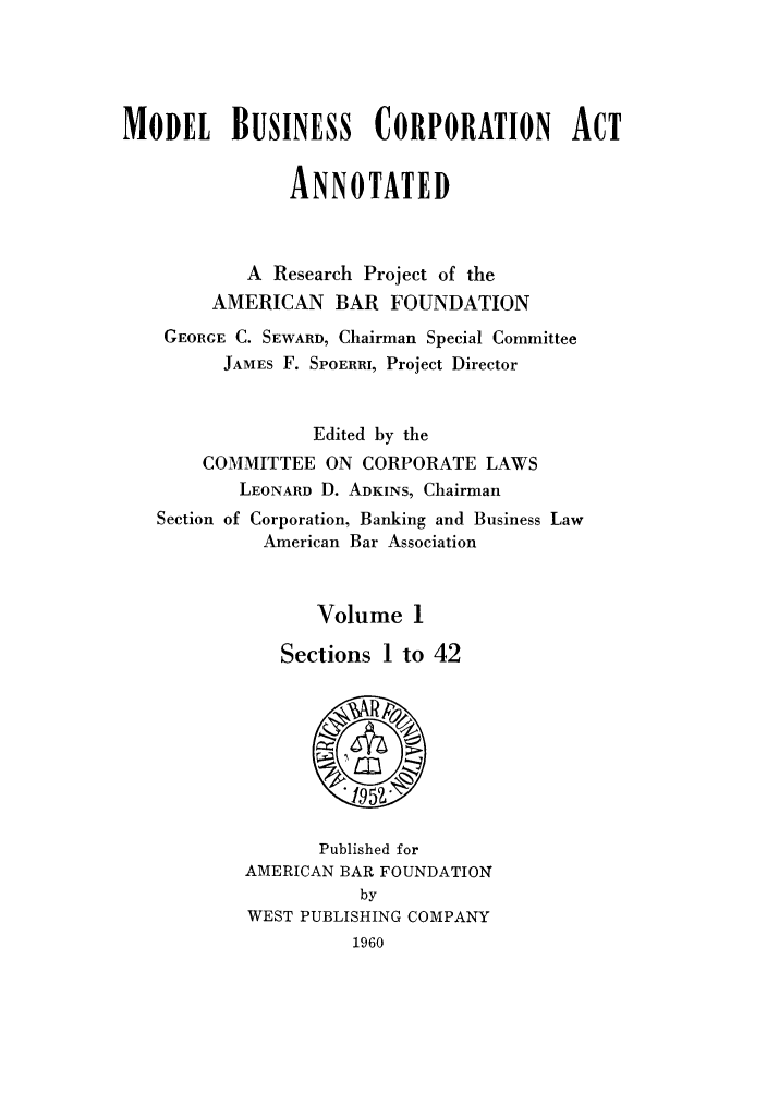 handle is hein.beal/mobucaa0001 and id is 1 raw text is: MODEL BUSINESS CORPORATION ACT
ANNOTATED
A Research Project of the
AMERICAN BAR FOUNDATION
GEORGE C. SEWARD, Chairman Special Committee
JAMES F. SPOERRI, Project Director
Edited by the
COMMITTEE ON CORPORATE LAWS
LEONARD D. ADKINS, Chairman

Section of

Corporation, Banking and Business Law
American Bar Association

Volume 1
Sections 1 to 42

Published for
AMERICAN BAR FOUNDATION
by
WEST PUBLISHING COMPANY
1960


