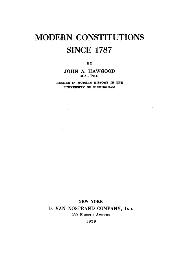 handle is hein.beal/modhawg0001 and id is 1 raw text is: MODERN CONSTITUTIONS
SINCE 1787
BY
JOHN A. HAWGOOD
M.A., ]n.D.
READER IN MODERN HISTORY IN THE
UNIVERSITY OF BIRMINGHAM
NEW YORK
D. VAN NOSTRAN  COMPANY, INC.
250 FOURTH AVENUE
1939


