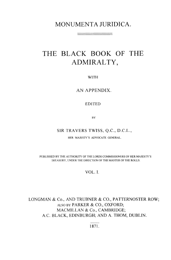 handle is hein.beal/monumju0001 and id is 1 raw text is: MONUMENTA JURIDICA.

THE BLACK

BOOK OF THE

ADMIRALTY,
WITH
AN APPENDIX.
EDITED
BY

SIR TRAVERS TWISS, Q.C., D.C.L.,
HER MAJESTY'S ADVOCATE GENERA[.
PUBIISHED BY THE AUTHORITY OF THE LORDS COMMISSIONERS OF HER MAJESTY'S
TREASURY, UNDER THE DIRECTION OF THE MASTE.R OF THE ROLLS.
VOL. 1.
LONGMAN & Co., AND TRUBNER & CO., PATTERNOSTER ROW;
ALSO BY PARKER & CO., OXFORD;
MACMILLAN & Co., CAMBRIDGE;
A.C. BLACK, EDINBURGH; AND A. THOM, DUBLIN.

1871.


