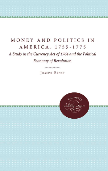 handle is hein.beal/moplamc0001 and id is 1 raw text is: 


MONEY AND POLITICS
       IN  AMERICA

          17ff-1775


          FIVE SHILLINGS.







          Prined by JAus ADAMM1776.


   A STUDY IN THE CURRENCY ACT OF 1764
AND THE POLITICAL ECONOMY OF REVOLUTION
               by
       Joseph Albert Ernst


