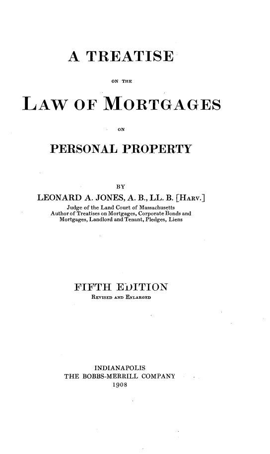 handle is hein.beal/mortga0001 and id is 1 raw text is: 







         A TREATISE


                  ON THE



LAW OF MORTGAGES


                    ON


      PERSONAL PROPERTY





                   BY

   LEONARD A. JONES, A. B., LL. B. [HARv.]
         Judge of the Land Court of Massachusetts
      Author of Treatises on Mortgages, Corporate Bonds and
        Mortgages, Landlord and Tenant, Pledges, Liens










           FIFTH EDITION
              REVISED AND ENLARGED










              INDIANAPOLIS
         THE BOBBS-MERRILL COMPANY
                   1908


