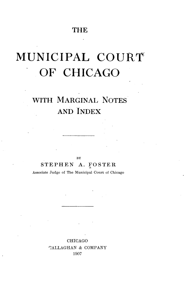 handle is hein.beal/mpctco0001 and id is 1 raw text is: 



THE


MUNICIPAL COURT


      OF   CHICAGO




    WITH  MARGINAL   NOTES

          AND  INDEX







              BY
      STEPHEN  A. FOSTER
    Associate Judge of The Municipal Court of Chicago











            CHICAGO
        C'ALLAGHAN & COMPANY
              1907


