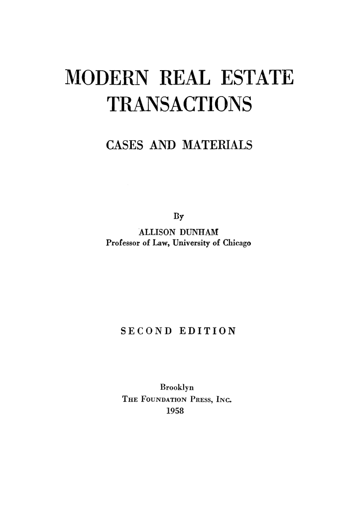 handle is hein.beal/mretcm0001 and id is 1 raw text is: MODERN REAL ESTATE
TRANSACTIONS
CASES AND MATERIALS
By
ALLISON DUNHAM
Professor of Law, University of Chicago

SECOND EDITION
Brooklyn
THE FOUNDATION PRESS, INC.
1958


