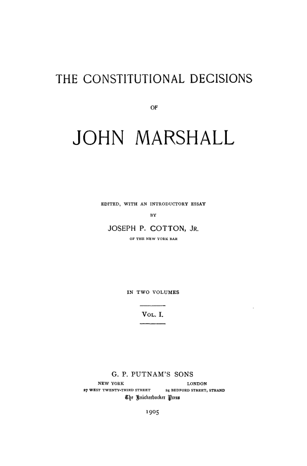 handle is hein.beal/mrshlcond0001 and id is 1 raw text is: THE CONSTITUTIONAL DECISIONS
OF
JOHN MARSHALL

EDITED, WITH AN INTRODUCTORY ESSAY
BY
JOSEPH P. COTTON, JR.
OF THE NEW YORK BAR
IN TWO VOLUMES

VOL. I.

G. P. PUTNAM'S SONS
NEW YORK                         LONDON
27 WEST TWENTY-THIRD STREET   24 BEDFORD STREET, STRAND
94t  nickzrbstrx VimS

1905


