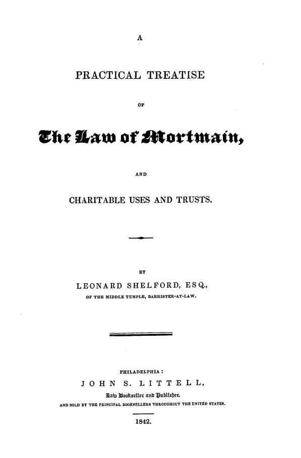 handle is hein.beal/mrtman0001 and id is 1 raw text is: PRACTICAL TREATISE
OF
utK s1~aw of moiiutatA
AND

CHARITABLE USES AND TRUSTS.
BY
LEONARD SHELFORD, ESQ.,
OF THE MIDDLE TEMPLE, BARRISTER-AT-LAW.

PHILADELPHIA:
J O H N         S. L I T T E L L,
lab) 3sootsclleT aub 3vulfsbeE,
AND SOLD BY THE PRINCIPAL BOOKSELLERS THROUGHOUT THE UNITED STATES.
1842.


