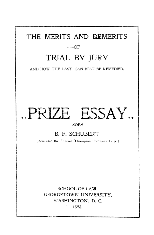 handle is hein.beal/mrtsdmrts0001 and id is 1 raw text is: 





THE MERITS AND DEMERITS


           -- OF--

     TRIAL BY JURY

AND HOW THE LAST CAN BES'l& ?,E REMEDIED.


PRIZE


ESSAY..


     B. F. SCHUBERT
(Awarded the Edward Thompson Comia.. i, Prize.)









      SCHOOL OF LAW
  GEORGETOWN UNIVERSITY,
     \W ASHINGTON, D. C.


