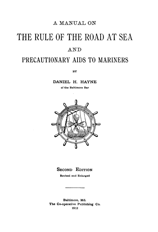 handle is hein.beal/mrurdsea0001 and id is 1 raw text is: 




A MANUAL ON


THE RULE OF THE ROAD AT SEA


                   AND


  PRECAUTIONARY AIDS TO MARINERS

                     BY


             DANIEL  H. HAYNE
                of the Baltimore Bar




















                SECOND EDITION
                Revised and Enlarged





                Baltimore, Md.
            The Co-operative Publishing Co.
                     1912


